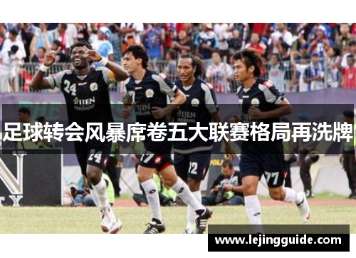 足球转会风暴席卷五大联赛格局再洗牌